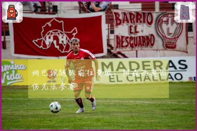 姆巴佩随队前往曼城，阿森西奥因伤无法参赛