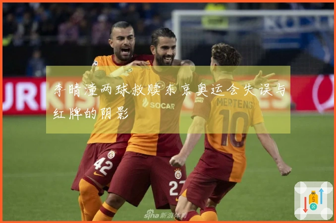 李晴潼两球救赎东京奥运会失误与红牌的阴影