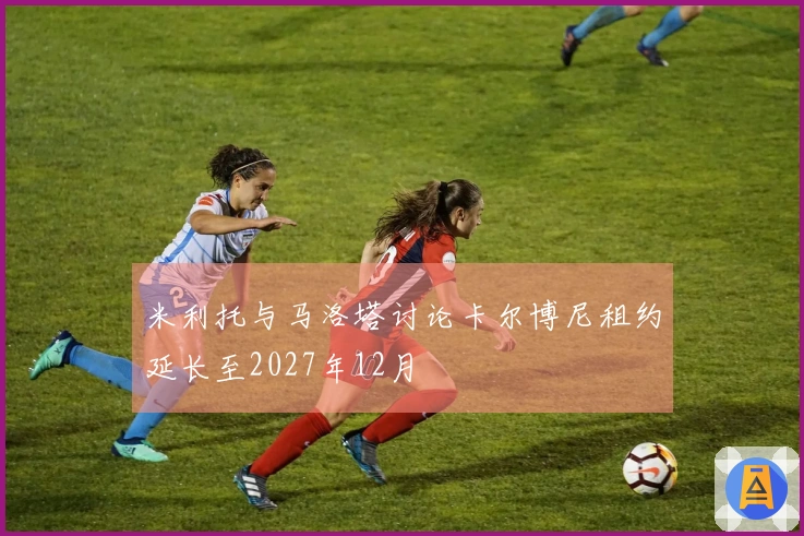 米利托与马洛塔讨论卡尔博尼租约延长至2027年12月
