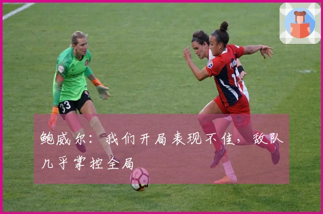 鲍威尔：我们开局表现不佳，敌队几乎掌控全局