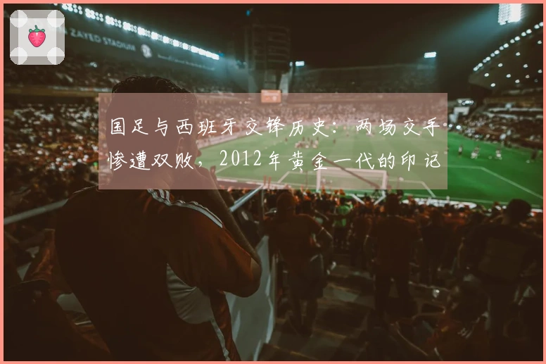 国足与西班牙交锋历史：两场交手惨遭双败，2012年黄金一代的印记