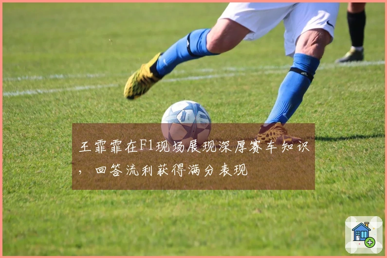 王霏霏在F1现场展现深厚赛车知识，回答流利获得满分表现