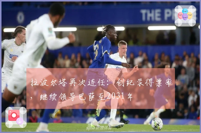 拉波尔塔再次连任：创纪录得票率，继续领导巴萨至2031年